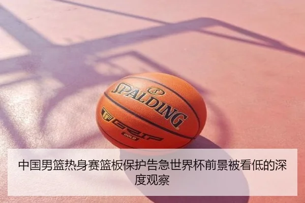 中国男篮热身赛篮板保护告急世界杯前景被看低的深度观察