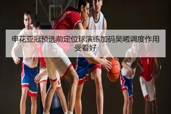 申花亚冠预选前定位球演练加码吴曦调度作用受看好