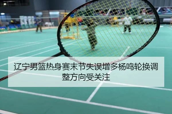 辽宁男篮热身赛末节失误增多杨鸣轮换调整方向受关注