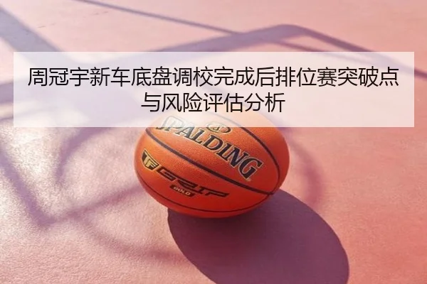 周冠宇新车底盘调校完成后排位赛突破点与风险评估分析